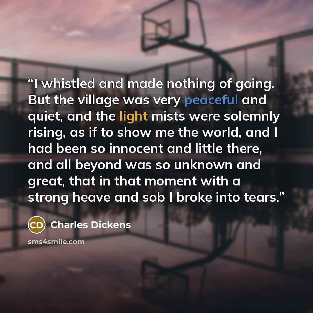 “I whistled and made nothing of going. But the village was very peaceful and quiet, and the light mists were solemnly rising, as if to show me the world, and I had been so innocent and little there, and all beyond was so unknown and great, that in that moment with a strong heave and sob I broke…” quote by Charles Dickens