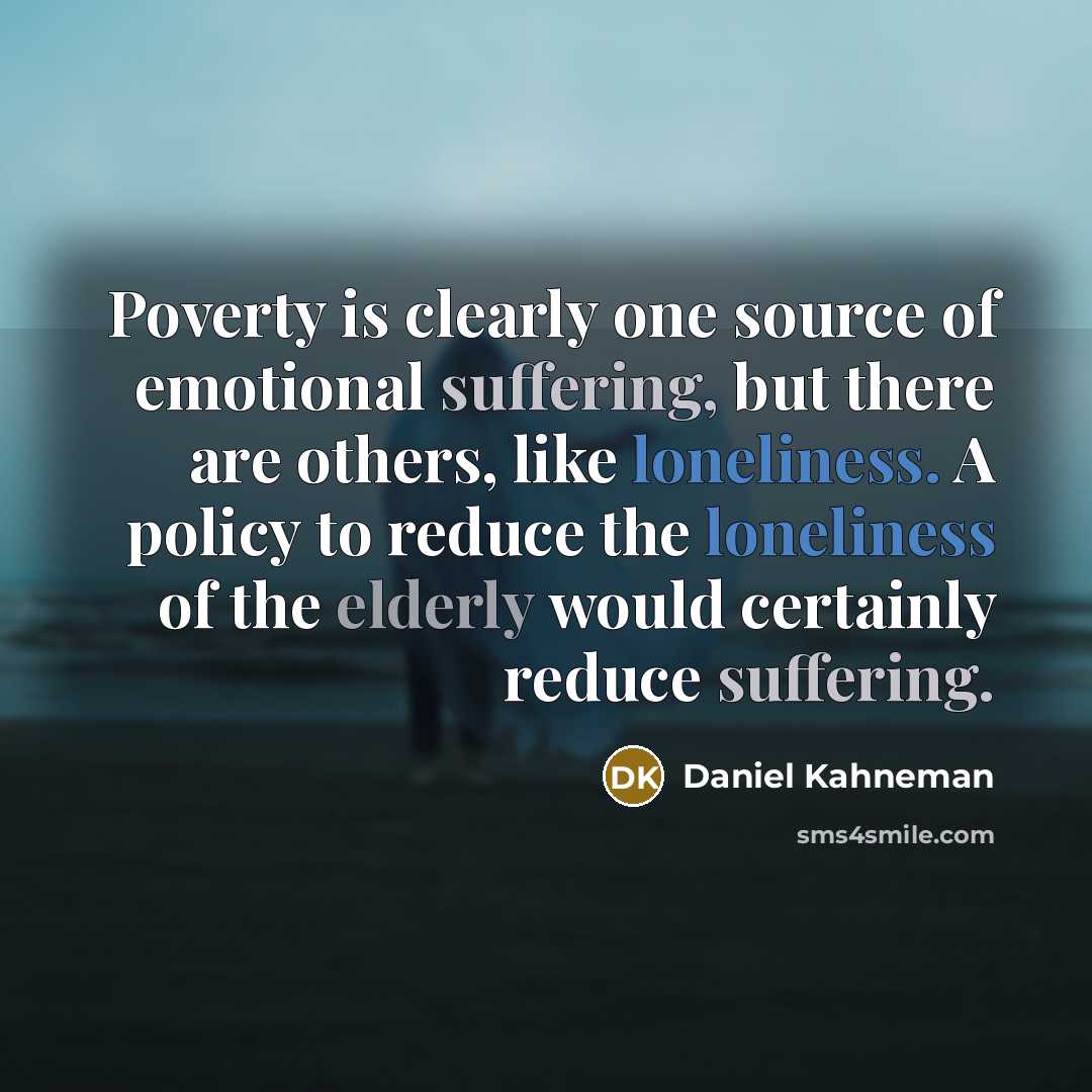 “Poverty is clearly one source of emotional suffering, but there are others, like loneliness. A policy to reduce the loneliness of the elderly would certainly reduce suffering.” quote by Daniel Kahneman