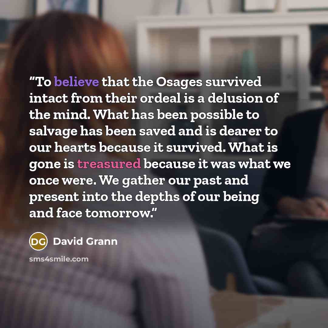 “To believe that the Osages survived intact from their ordeal is a delusion of the mind. What has been possible to salvage has been saved and is dearer to our hearts because it survived. What is gone is treasured because it was what we once were. We gather our past and present into the depths of…” quote by David Grann