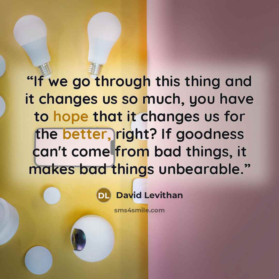 “If we go through this thing and it changes us so much, you have to hope that it changes us for the better, right? If goodness can't come from bad things, it makes bad things unbearable.” quote by David Levithan
