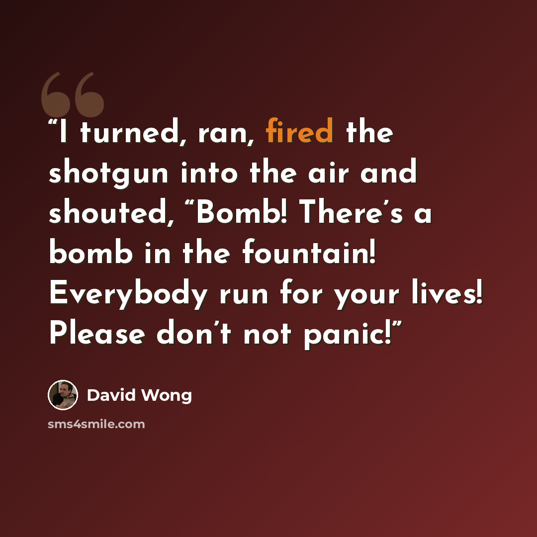 “I turned, ran, fired the shotgun into the air and shouted, “Bomb! There’s a bomb in the fountain! Everybody run for your lives! Please don’t not panic!” quote by David Wong