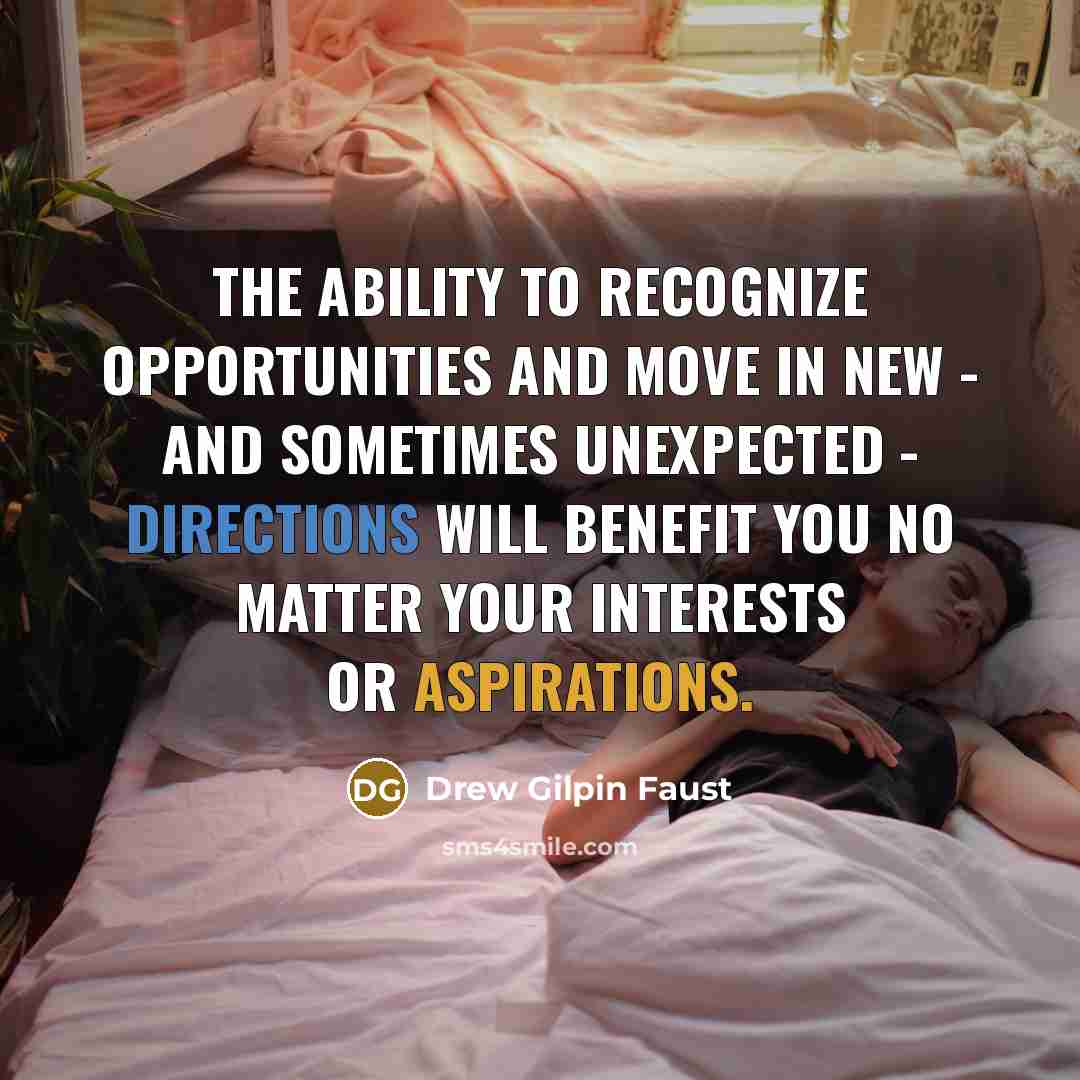 “The ability to recognize opportunities and move in new - and sometimes unexpected - directions will benefit you no matter your interests or aspirations.” quote by Drew Gilpin Faust