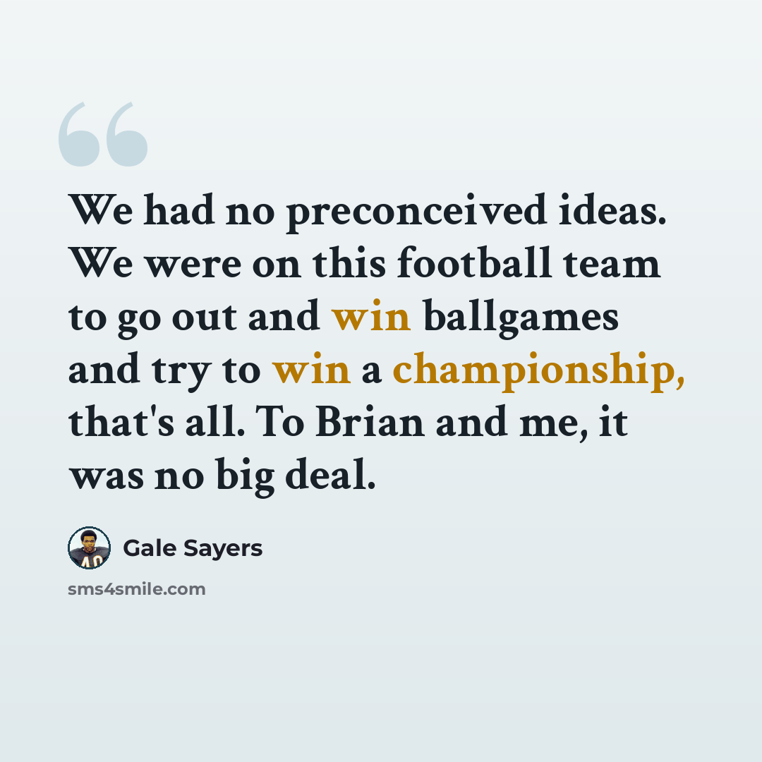 “We had no preconceived ideas. We were on this football team to go out and win ballgames and try to win a championship, that's all. To Brian and me, it was no big deal.” quote by Gale Sayers