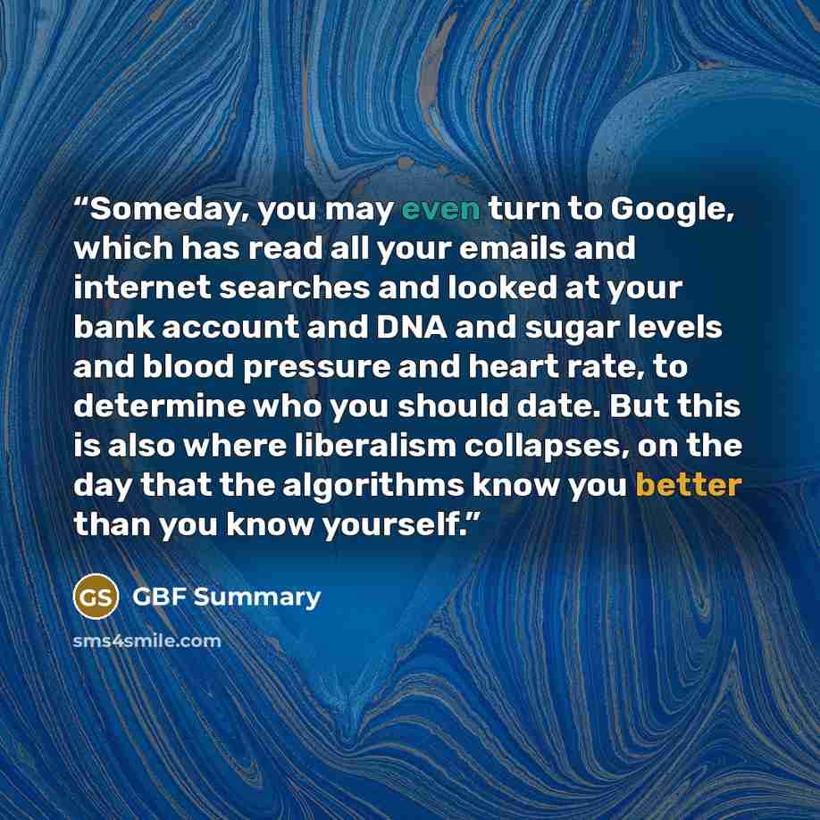 “Someday, you may even turn to Google, which has read all your emails and internet searches and looked at your bank account and DNA and sugar levels and blood pressure and heart rate, to determine who you should date. But this is also where liberalism collapses, on the day that the algorithms know…” quote by GBF Summary