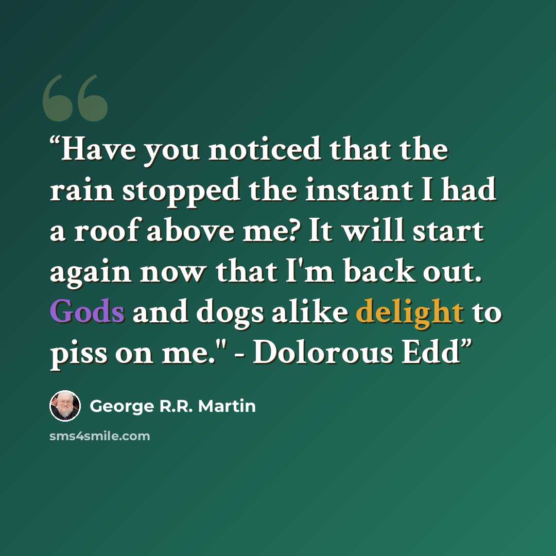 “Have you noticed that the rain stopped the instant I had a roof above me? It will start again now that I'm back out. Gods and dogs alike delight to piss on me." - Dolorous Edd” quote by George R.R. Martin