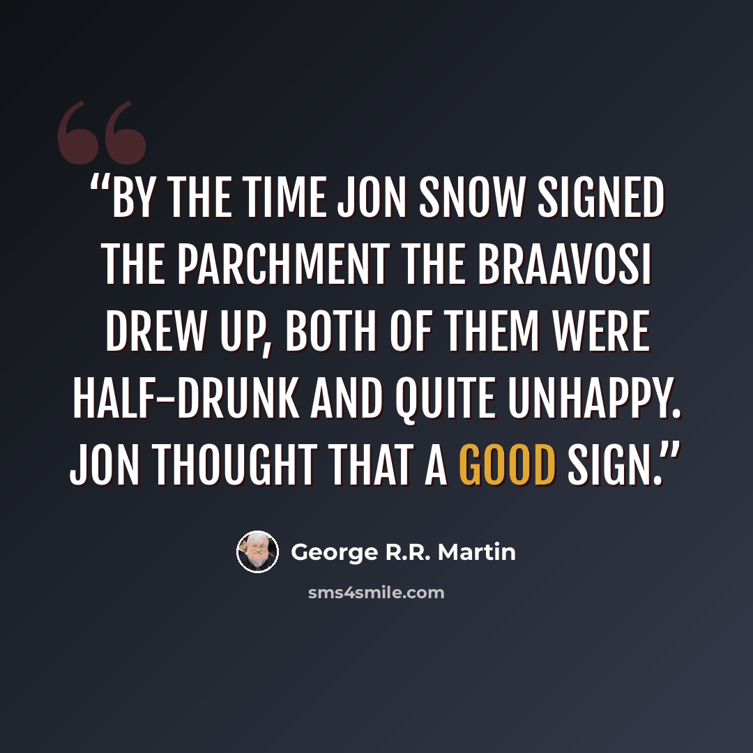 “By the time Jon Snow signed the parchment the Braavosi drew up, both of them were half-drunk and quite unhappy. Jon thought that a good sign.” quote by George R.R. Martin