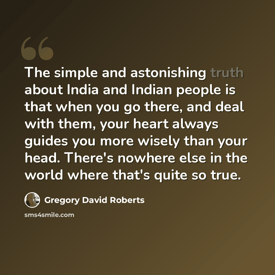 “The simple and astonishing truth about India and Indian people is that when you go there, and deal with them, your heart always guides you more wisely than your head. There's nowhere else in the world where that's quite so true.” quote by Gregory David Roberts