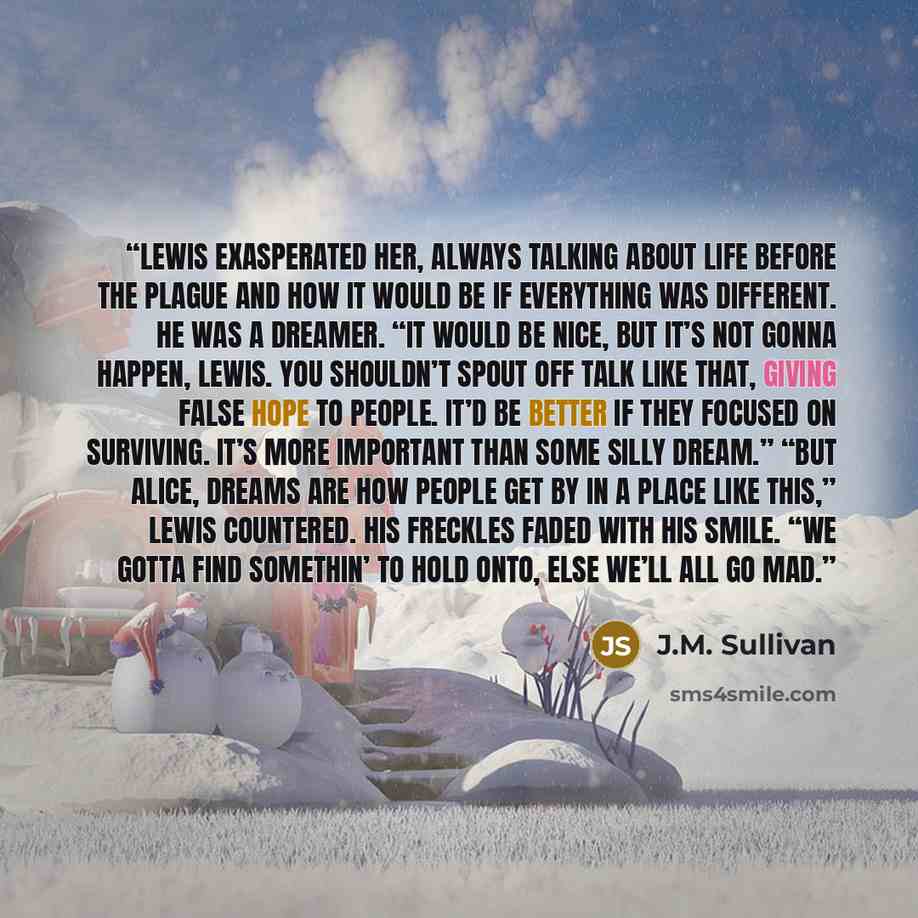 “Lewis exasperated her, always talking about life before the Plague and how it would be if everything was different. He was a dreamer. “It would be nice, but it’s not gonna happen, Lewis. You shouldn’t spout off talk like that, giving false hope to people. It’d be better if they focused on…” quote by J.M. Sullivan