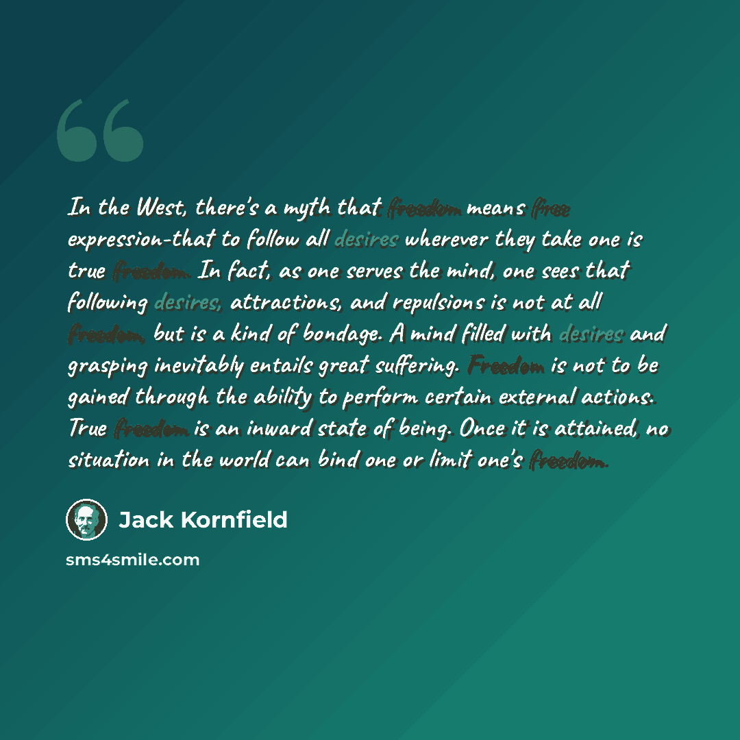 “In the West, there's a myth that freedom means free expression-that to follow all desires wherever they take one is true freedom. In fact, as one serves the mind, one sees that following desires, attractions, and repulsions is not at all freedom, but is a kind of bondage. A mind filled with…” quote by Jack Kornfield