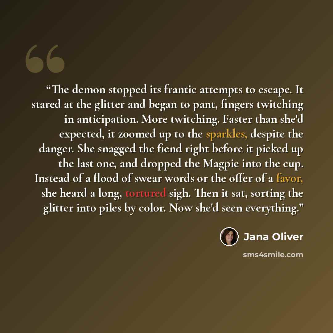 “The demon stopped its frantic attempts to escape. It stared at the glitter and began to pant, fingers twitching in anticipation. More twitching. Faster than she'd expected, it zoomed up to the sparkles, despite the danger. She snagged the fiend right before it picked up the last one, and dropped…” quote by Jana Oliver