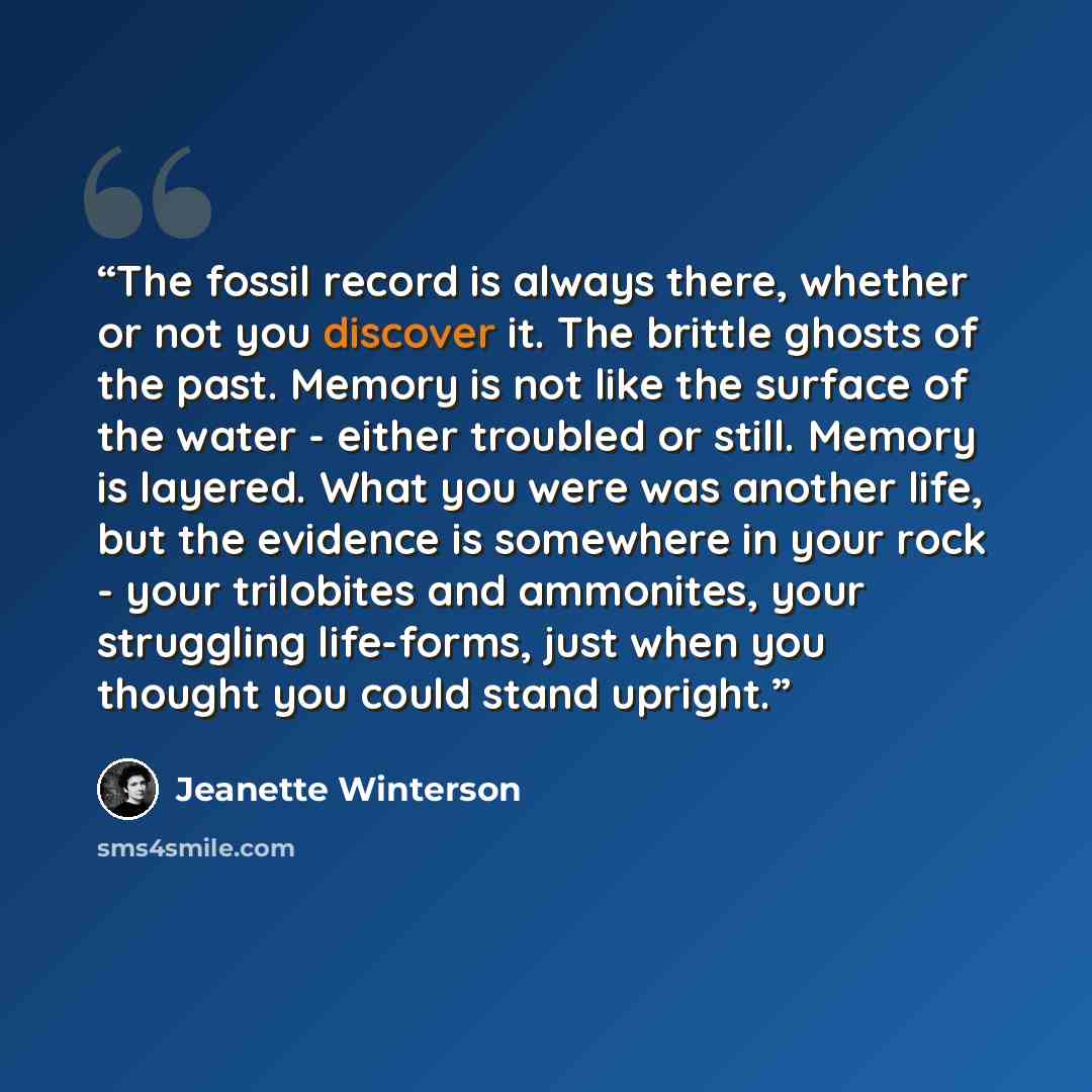 “The fossil record is always there, whether or not you discover it. The brittle ghosts of the past. Memory is not like the surface of the water - either troubled or still. Memory is layered. What you were was another life, but the evidence is somewhere in your rock - your trilobites and ammonites…” quote by Jeanette Winterson