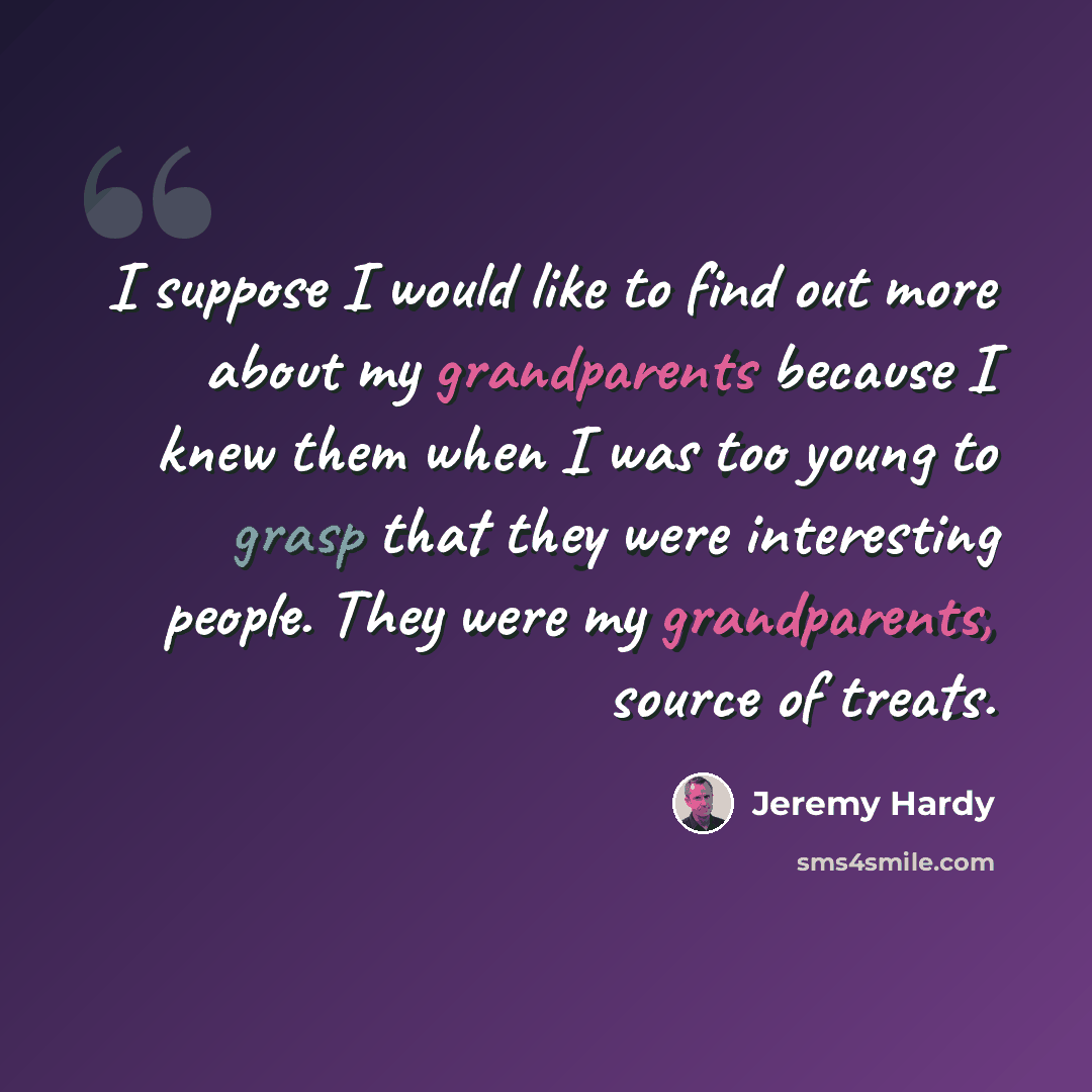 “I suppose I would like to find out more about my grandparents because I knew them when I was too young to grasp that they were interesting people. They were my grandparents, source of treats.” quote by Jeremy Hardy