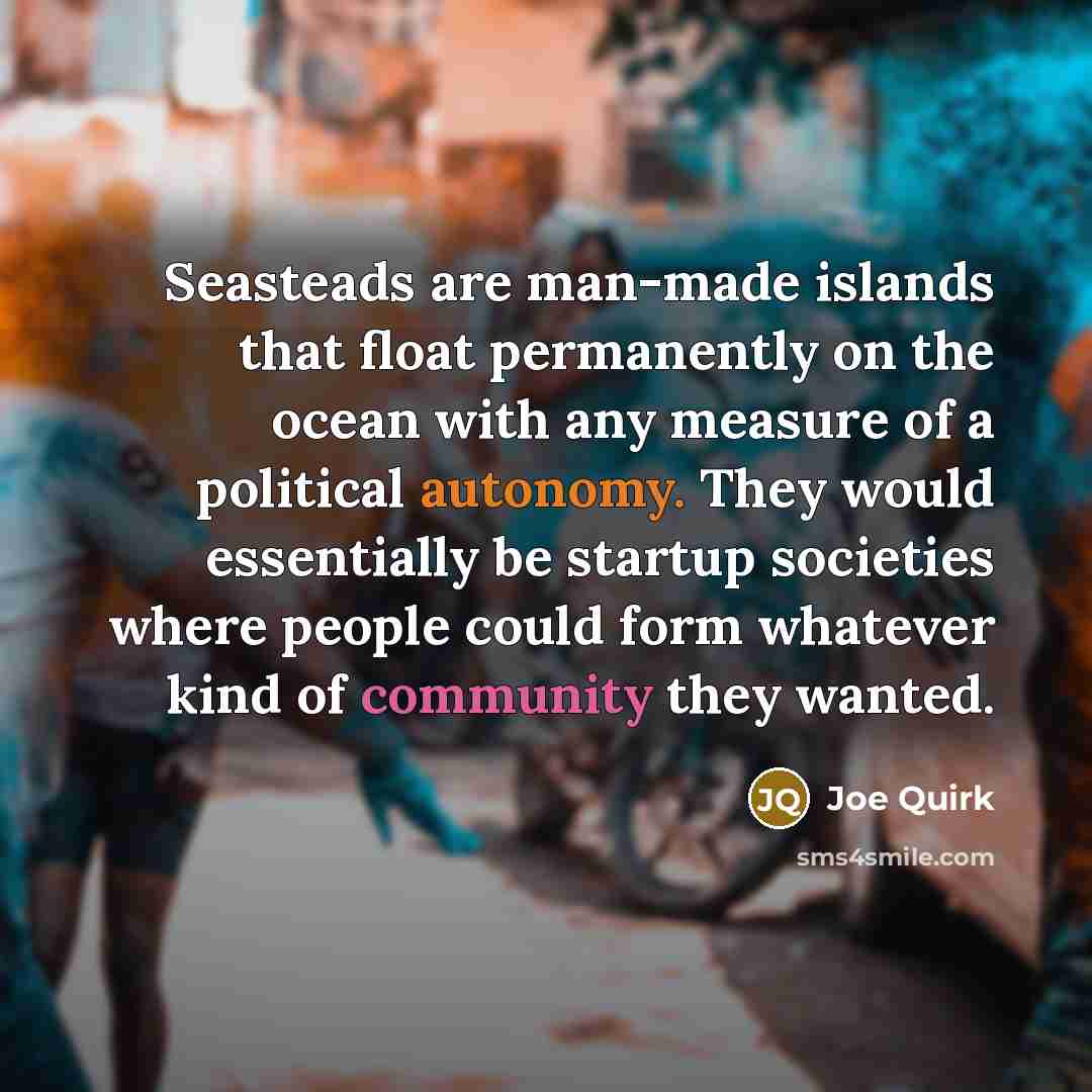 “Seasteads are man-made islands that float permanently on the ocean with any measure of a political autonomy. They would essentially be startup societies where people could form whatever kind of community they wanted.” quote by Joe Quirk