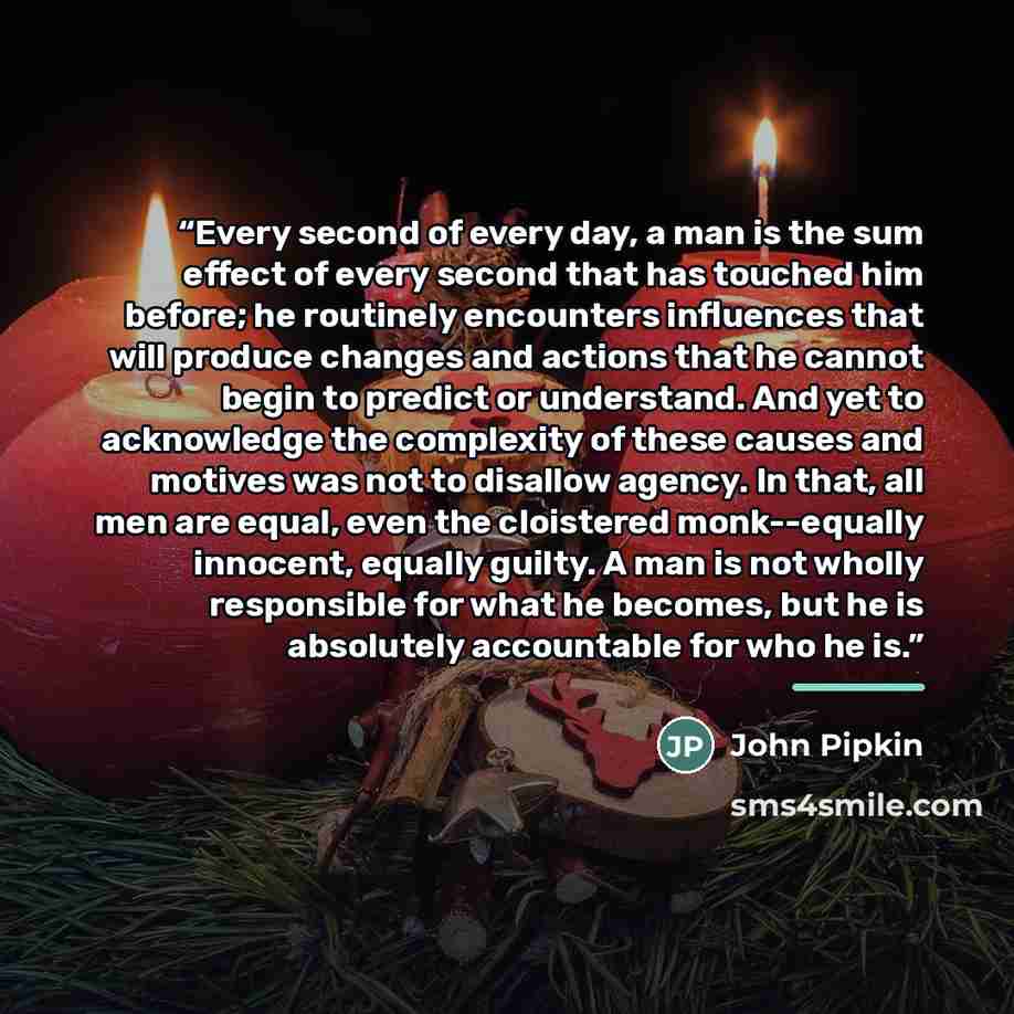 “Every second of every day, a man is the sum effect of every second that has touched him before; he routinely encounters influences that will produce changes and actions that he cannot begin to predict or understand. And yet to acknowledge the complexity of these causes and motives was not to…” quote by John Pipkin