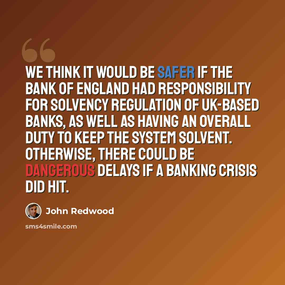 “We think it would be safer if the Bank of England had responsibility for solvency regulation of UK-based banks, as well as having an overall duty to keep the system solvent. Otherwise, there could be dangerous delays if a banking crisis did hit.” quote by John Redwood