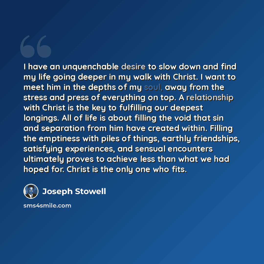 “I have an unquenchable desire to slow down and find my life going deeper in my walk with Christ. I want to meet him in the depths of my soul, away from the stress and press of everything on top. A relationship with Christ is the key to fulfilling our deepest longings. All of life is about filling…” quote by Joseph Stowell