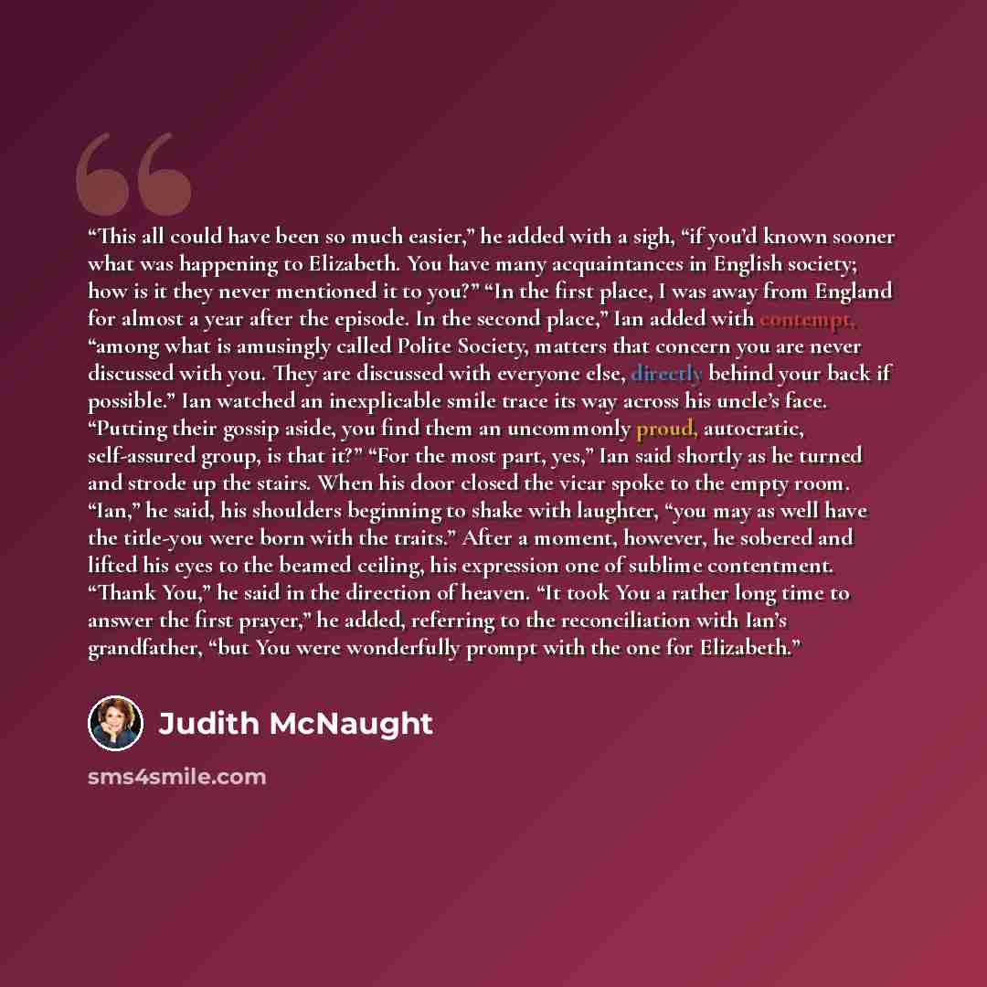 “This all could have been so much easier,” he added with a sigh, “if you’d known sooner what was happening to Elizabeth. You have many acquaintances in English society; how is it they never mentioned it to you?” “In the first place, I was away from England for almost a year after the episode. In…” quote by Judith McNaught