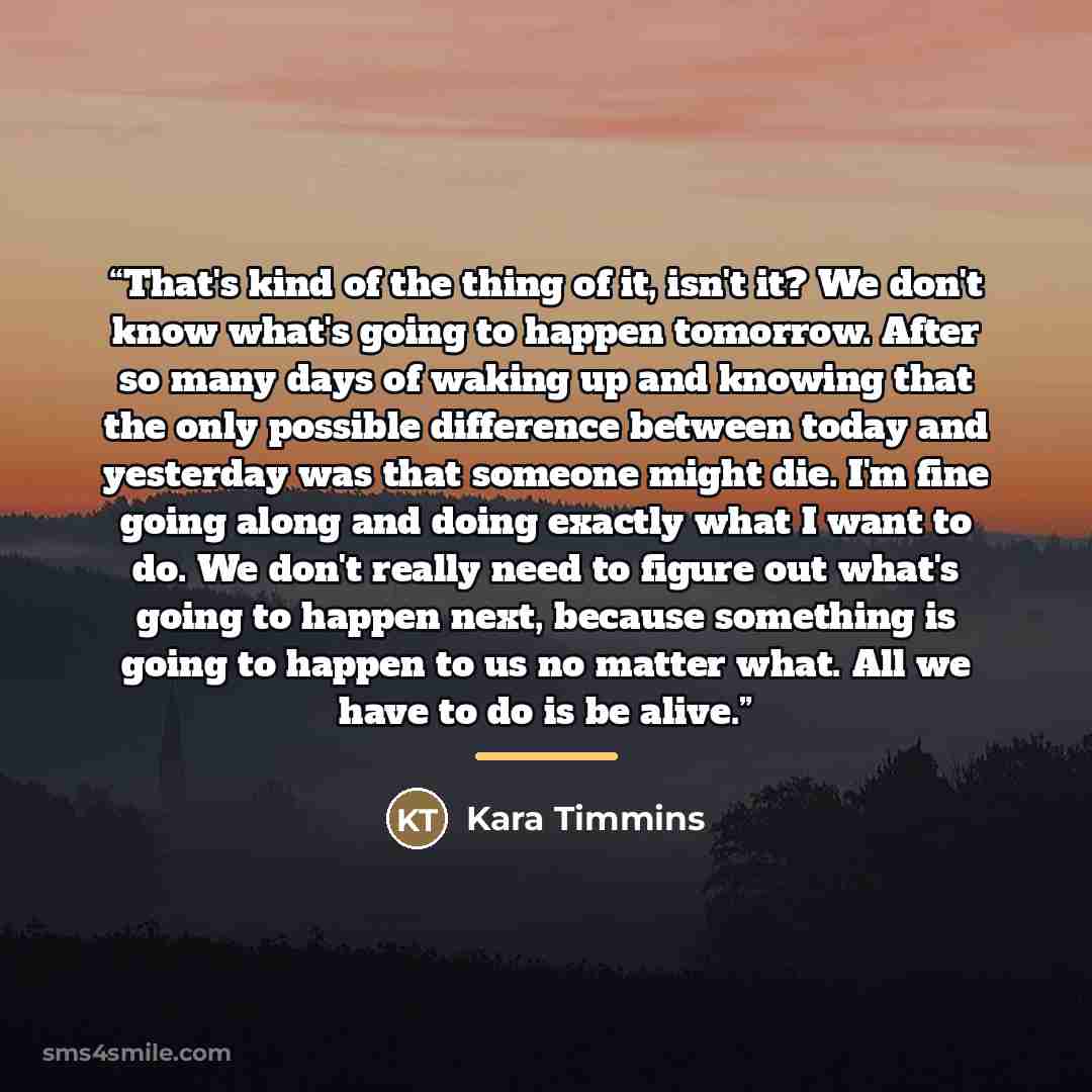 “That's kind of the thing of it, isn't it? We don't know what's going to happen tomorrow. After so many days of waking up and knowing that the only possible difference between today and yesterday was that someone might die. I'm fine going along and doing exactly what I want to do. We don't really…” quote by Kara Timmins