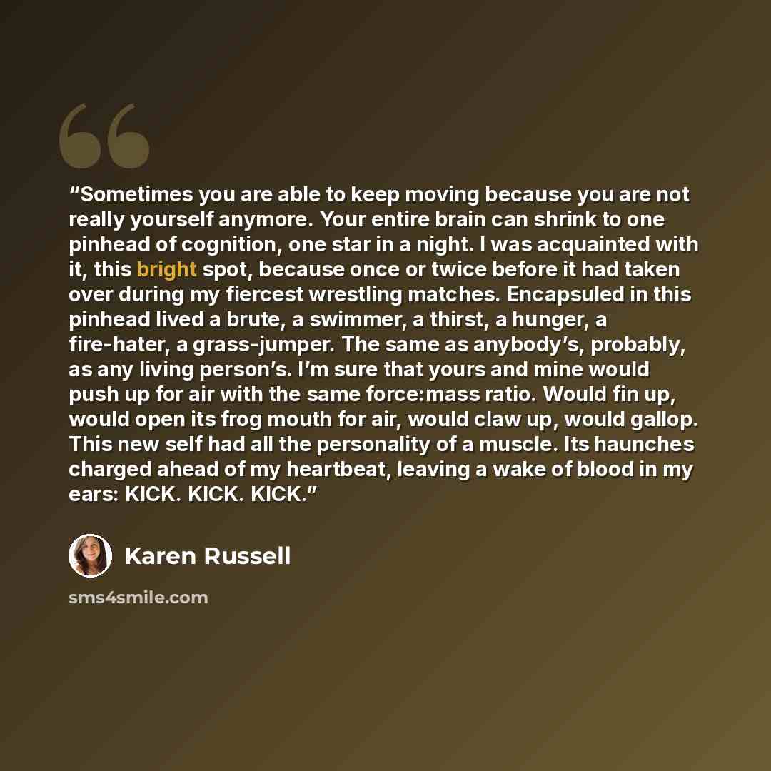 “Sometimes you are able to keep moving because you are not really yourself anymore. Your entire brain can shrink to one pinhead of cognition, one star in a night. I was acquainted with it, this bright spot, because once or twice before it had taken over during my fiercest wrestling matches…” quote by Karen Russell