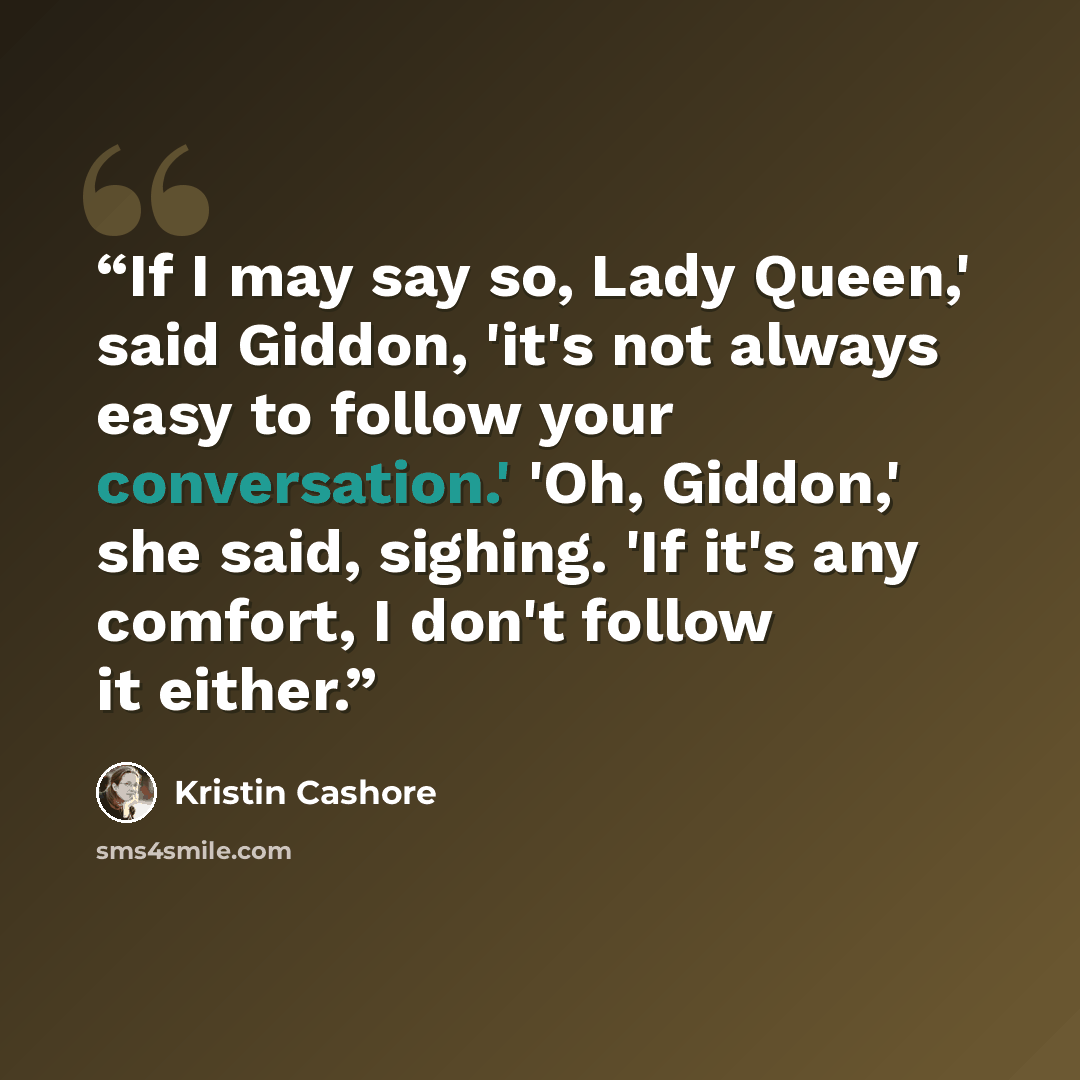 “If I may say so, Lady Queen,' said Giddon, 'it's not always easy to follow your conversation.' 'Oh, Giddon,' she said, sighing. 'If it's any comfort, I don't follow it either.” quote by Kristin Cashore