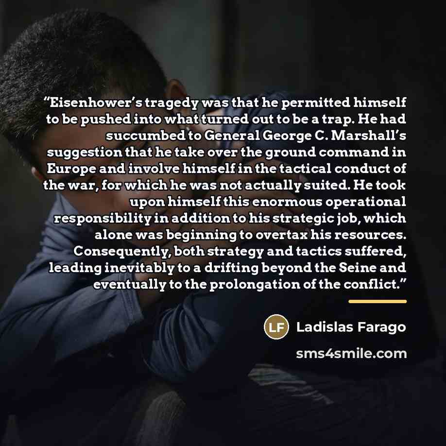 “Eisenhower’s tragedy was that he permitted himself to be pushed into what turned out to be a trap. He had succumbed to General George C. Marshall’s suggestion that he take over the ground command in Europe and involve himself in the tactical conduct of the war, for which he was not actually…” quote by Ladislas Farago