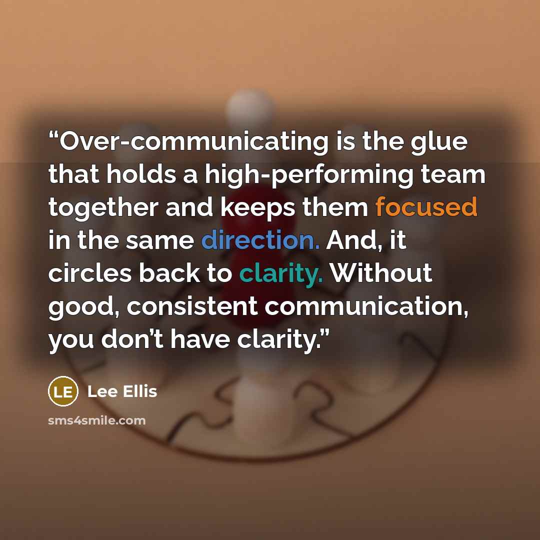 “Over-communicating is the glue that holds a high-performing team together and keeps them focused in the same direction. And, it circles back to clarity. Without good, consistent communication, you don’t have clarity.” quote by Lee Ellis