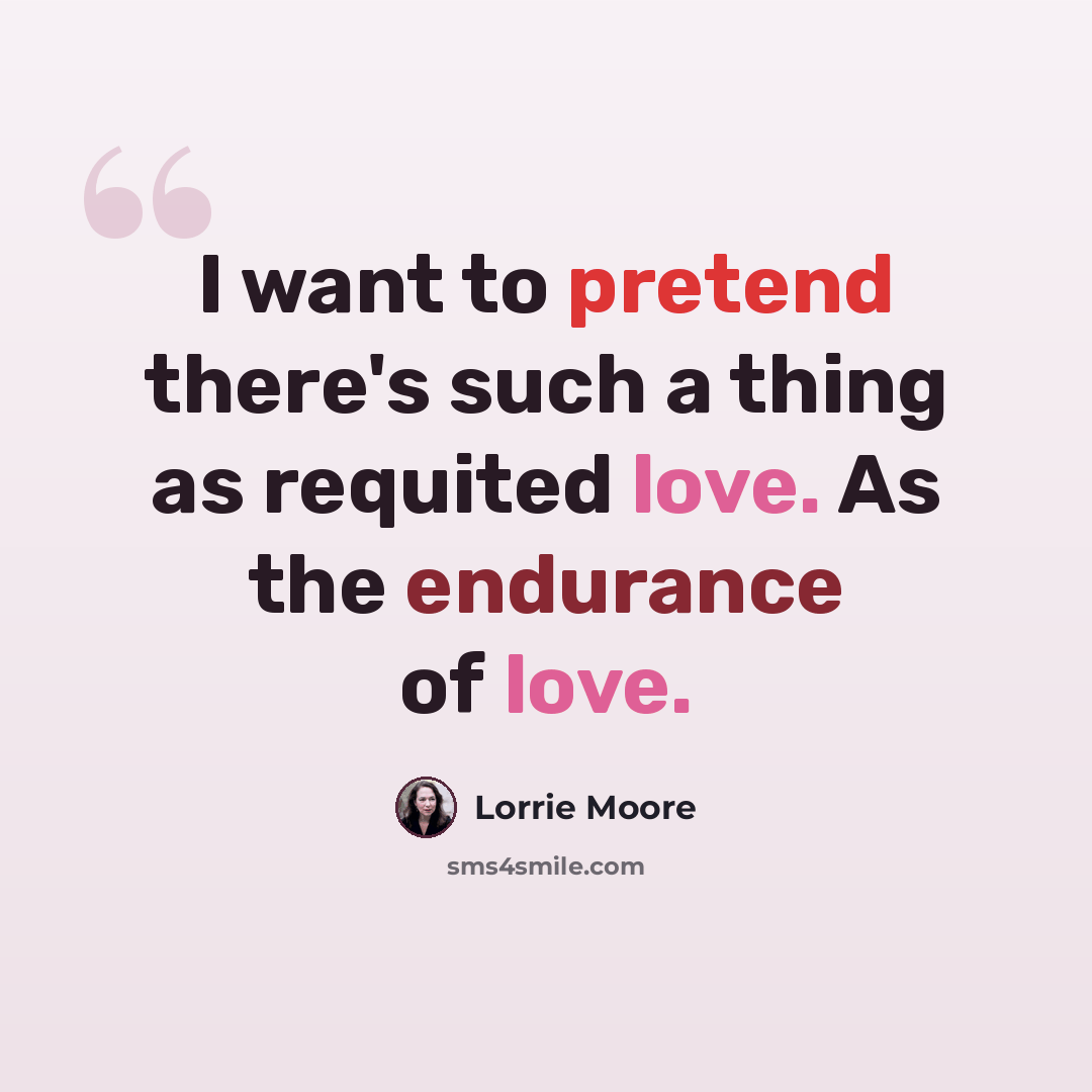 “I want to pretend there's such a thing as requited love. As the endurance of love.” quote by Lorrie Moore