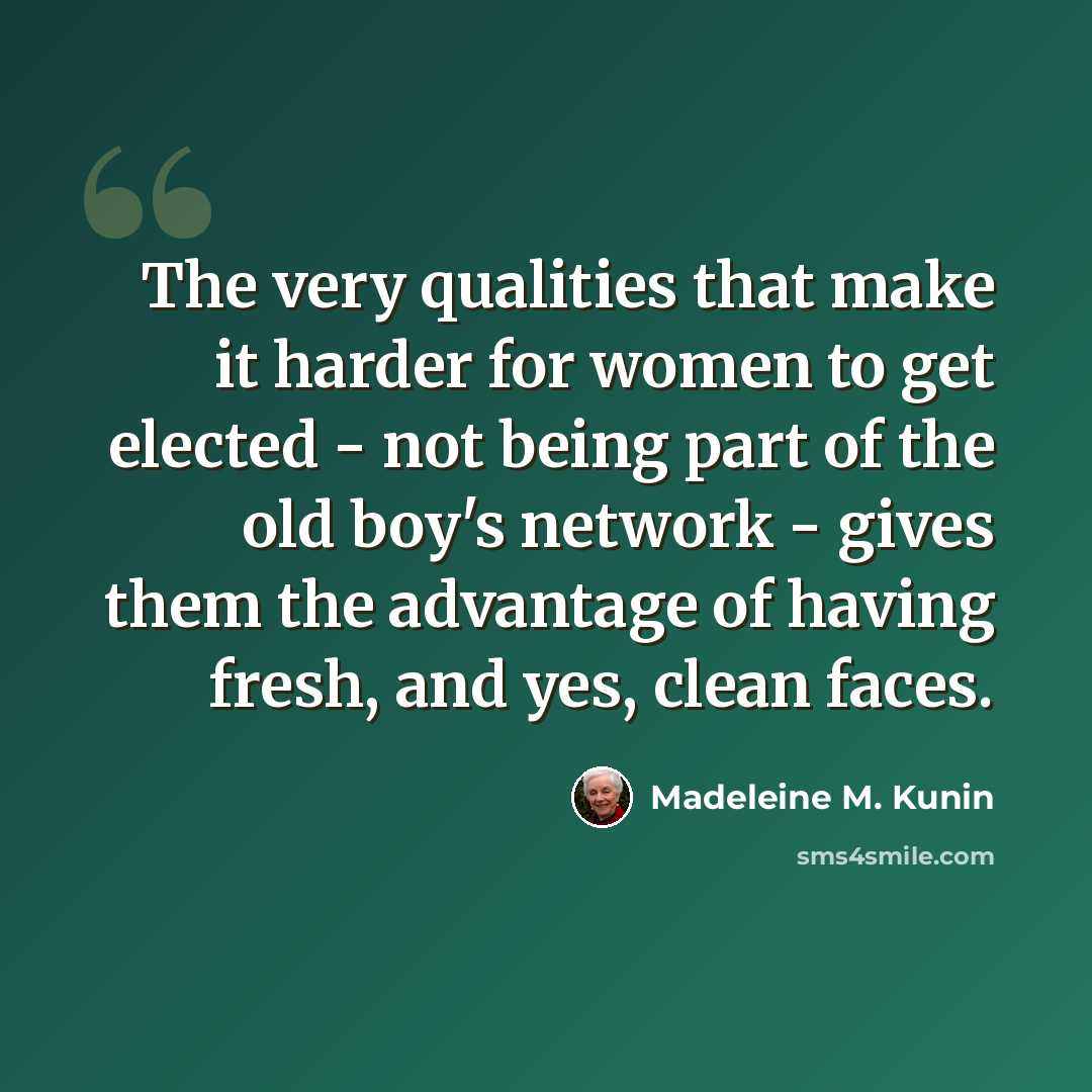 “The very qualities that make it harder for women to get elected - not being part of the old boy's network - gives them the advantage of having fresh, and yes, clean faces.” quote by Madeleine M. Kunin
