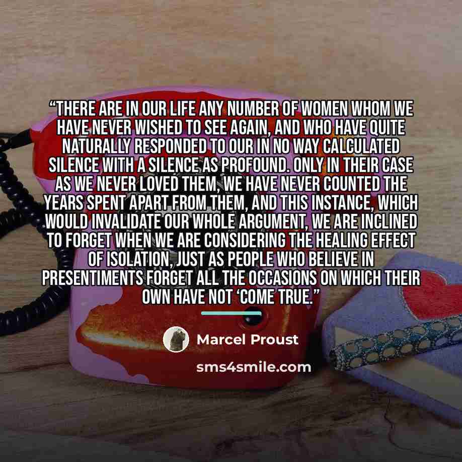 “There are in our life any number of women whom we have never wished to see again, and who have quite naturally responded to our in no way calculated silence with a silence as profound. Only in their case as we never loved them, we have never counted the years spent apart from them, and this…” quote by Marcel Proust