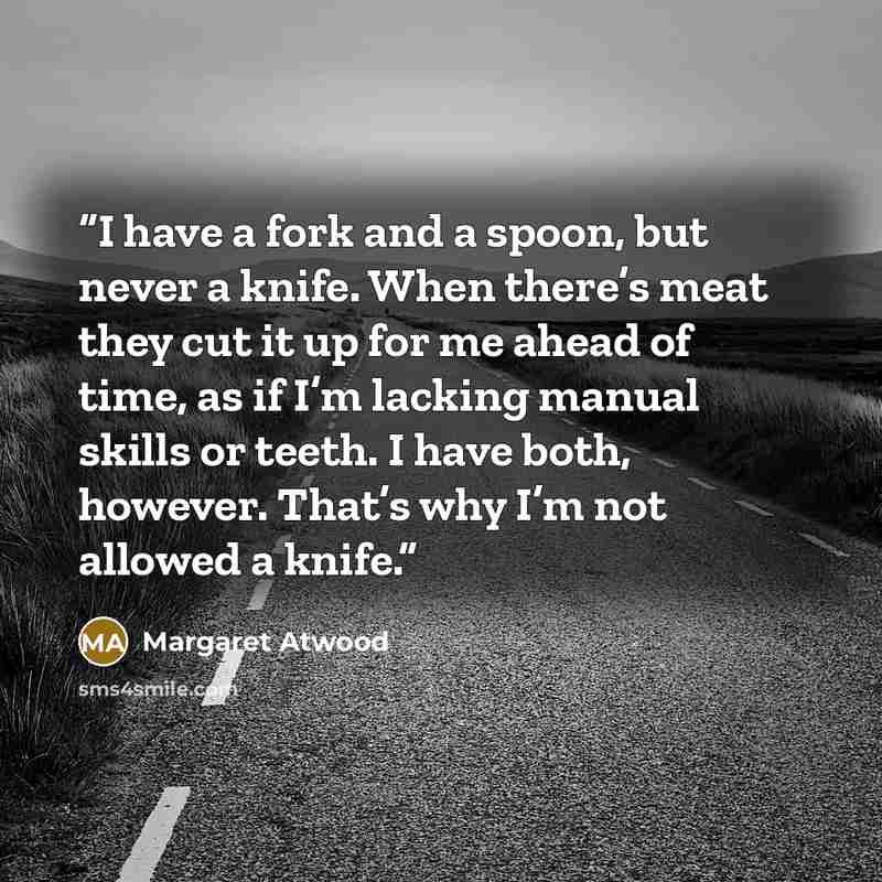 “I have a fork and a spoon, but never a knife. When there’s meat they cut it up for me ahead of time, as if I’m lacking manual skills or teeth. I have both, however. That’s why I’m not allowed a knife.” quote by Margaret Atwood