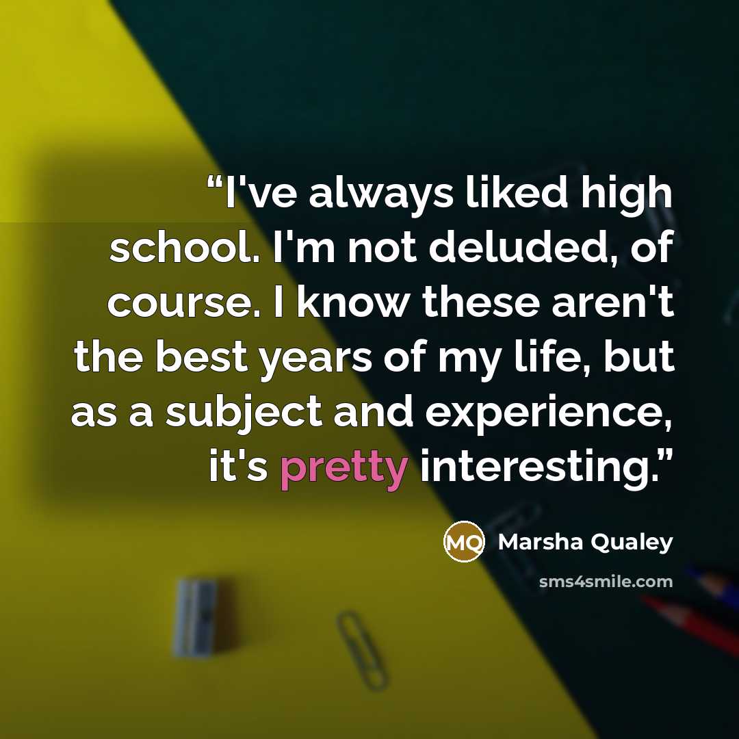 “I've always liked high school. I'm not deluded, of course. I know these aren't the best years of my life, but as a subject and experience, it's pretty interesting.” quote by Marsha Qualey