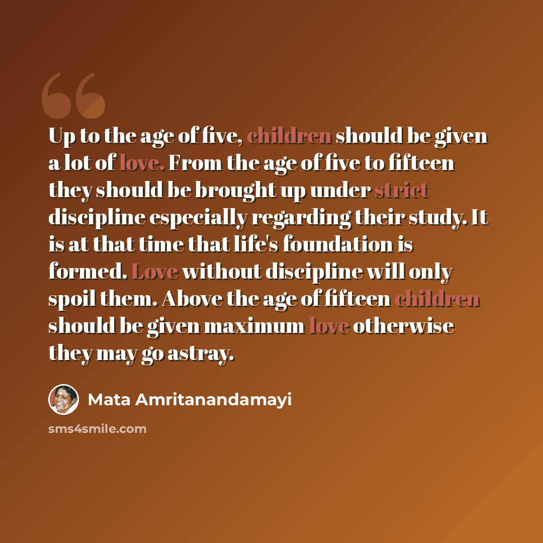 “Up to the age of five, children should be given a lot of love. From the age of five to fifteen they should be brought up under strict discipline especially regarding their study. It is at that time that life's foundation is formed. Love without discipline will only spoil them. Above the age of…” quote by Mata Amritanandamayi