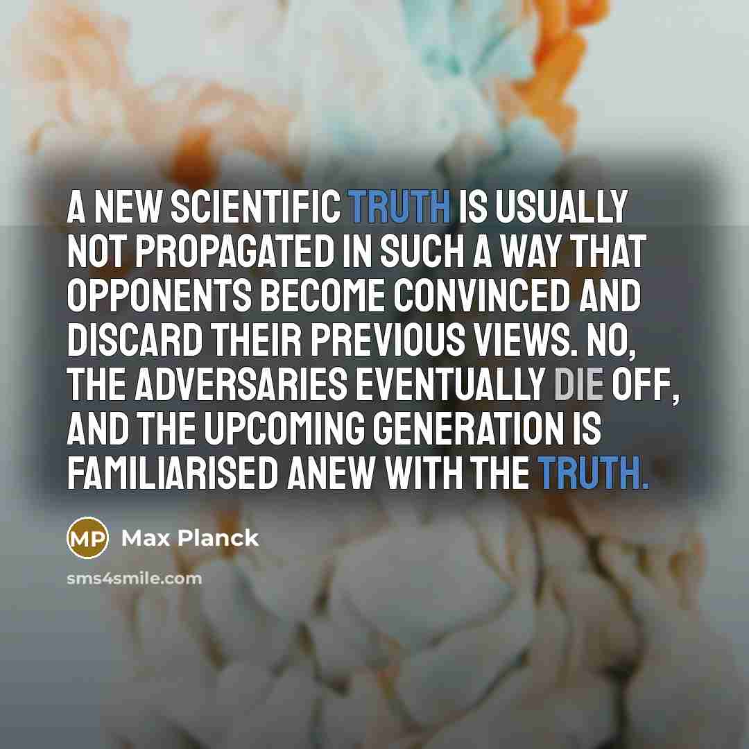 “A new scientific truth is usually not propagated in such a way that opponents become convinced and discard their previous views. No, the adversaries eventually die off, and the upcoming generation is familiarised anew with the truth.” quote by Max Planck