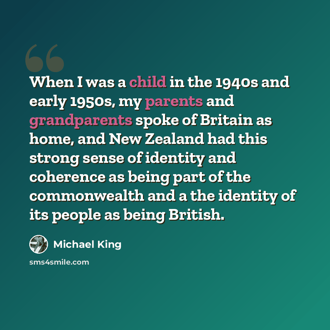 “When I was a child in the 1940s and early 1950s, my parents and grandparents spoke of Britain as home, and New Zealand had this strong sense of identity and coherence as being part of the commonwealth and a the identity of its people as being British.” quote by Michael King