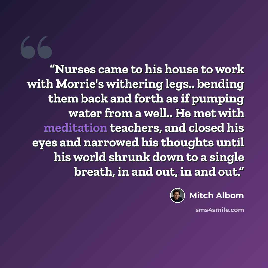 “Nurses came to his house to work with Morrie's withering legs.. bending them back and forth as if pumping water from a well.. He met with meditation teachers, and closed his eyes and narrowed his thoughts until his world shrunk down to a single breath, in and out, in and out.” quote by Mitch Albom