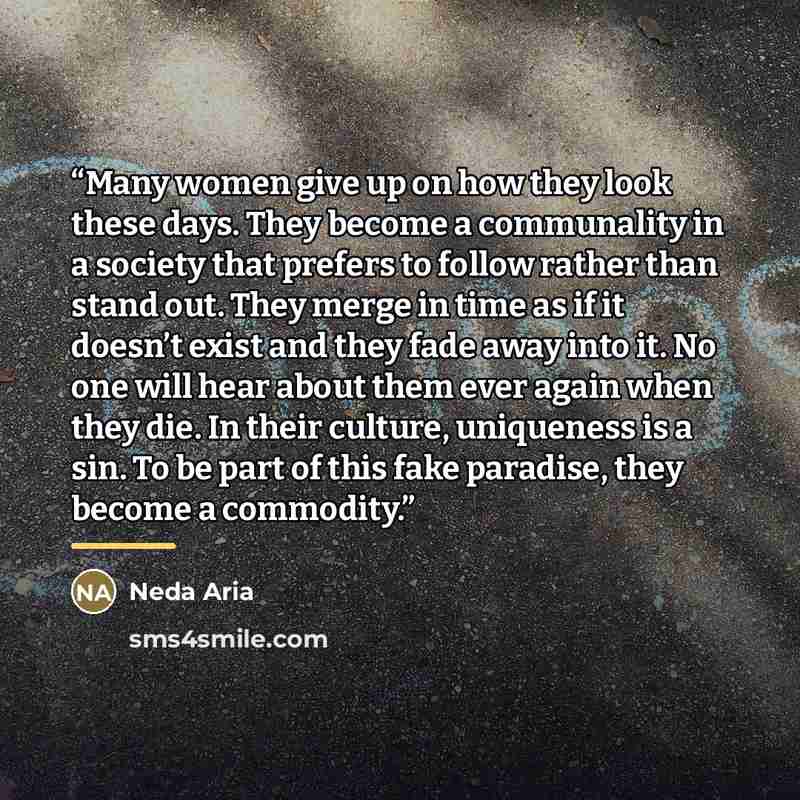 “Many women give up on how they look these days. They become a communality in a society that prefers to follow rather than stand out. They merge in time as if it doesn’t exist and they fade away into it. No one will hear about them ever again when they die. In their culture, uniqueness is a sin. To…” quote by Neda Aria