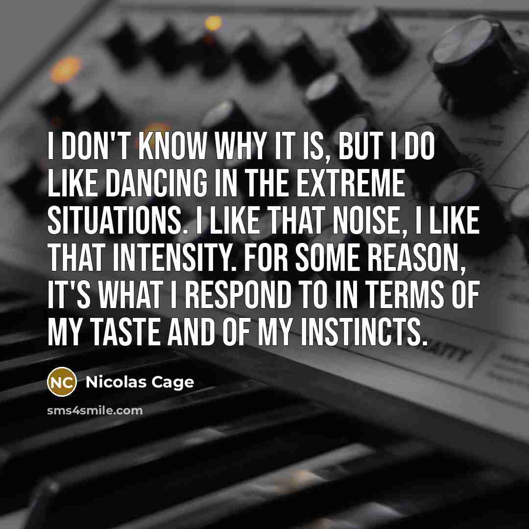 “I don't know why it is, but I do like dancing in the extreme situations. I like that noise, I like that intensity. For some reason, it's what I respond to in terms of my taste and of my instincts.” quote by Nicolas Cage