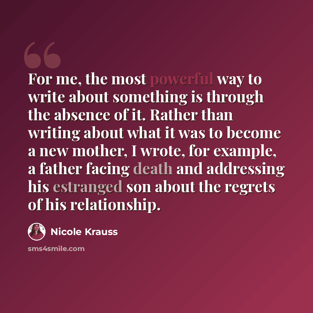 “For me, the most powerful way to write about something is through the absence of it. Rather than writing about what it was to become a new mother, I wrote, for example, a father facing death and addressing his estranged son about the regrets of his relationship.” quote by Nicole Krauss