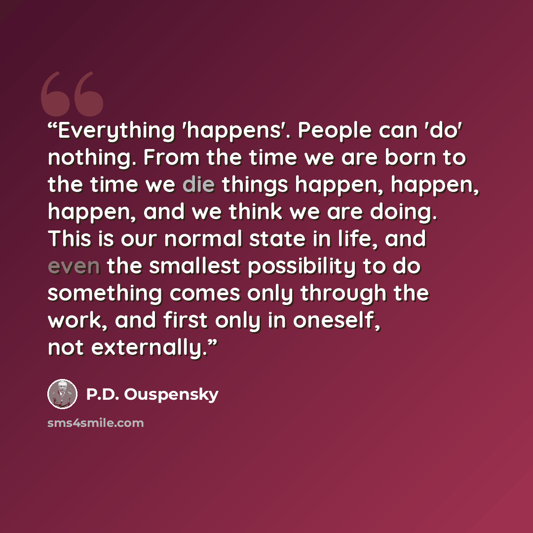 “Everything 'happens'. People can 'do' nothing. From the time we are born to the time we die things happen, happen, happen, and we think we are doing. This is our normal state in life, and even the smallest possibility to do something comes only through the work, and first only in oneself, not…” quote by P.D. Ouspensky