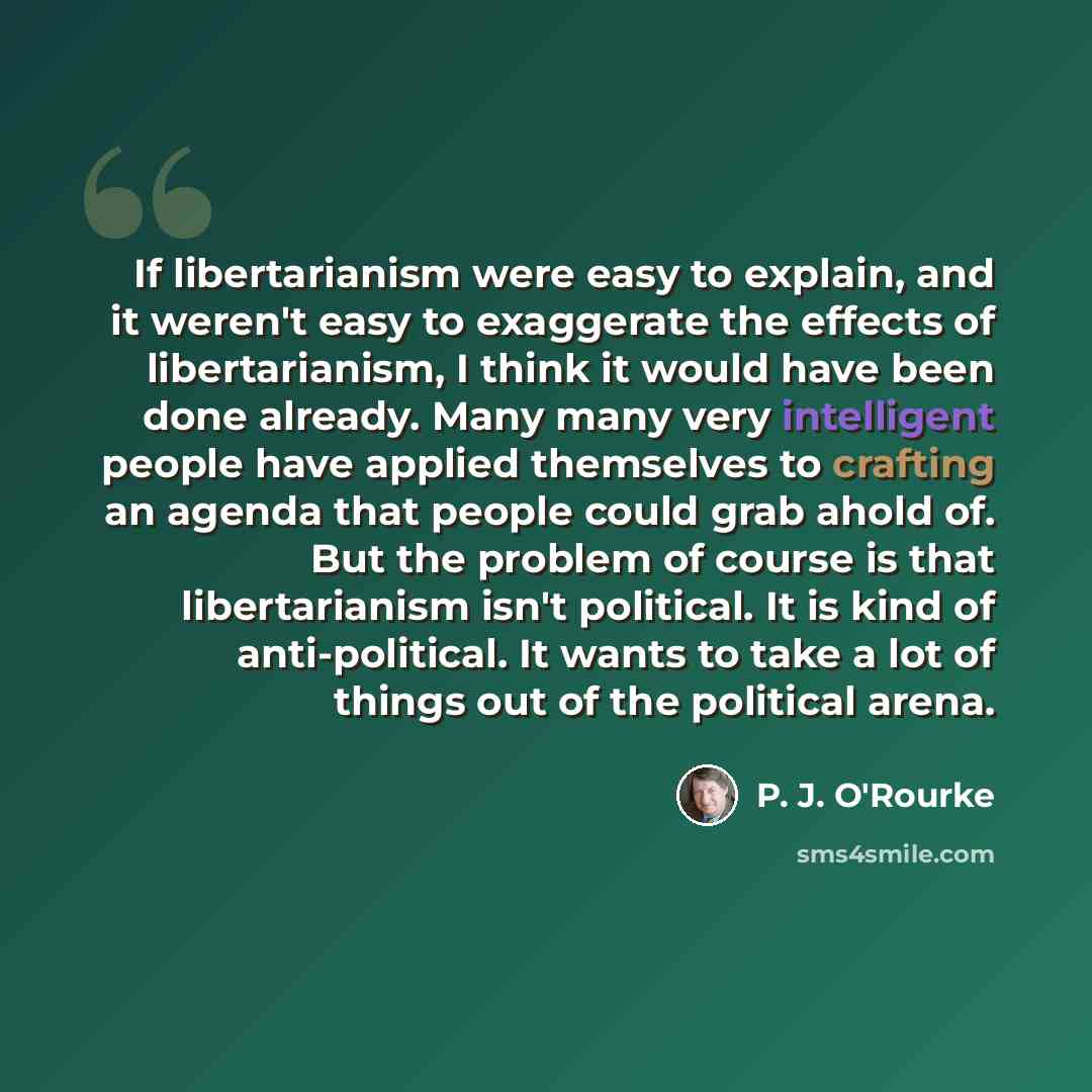“If libertarianism were easy to explain, and it weren't easy to exaggerate the effects of libertarianism, I think it would have been done already. Many many very intelligent people have applied themselves to crafting an agenda that people could grab ahold of. But the problem of course is that…” quote by P. J. O'Rourke