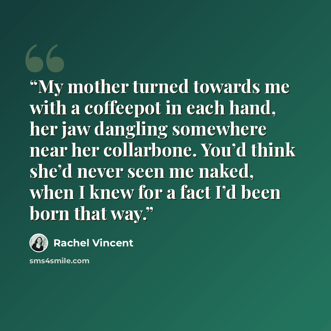 “My mother turned towards me with a coffeepot in each hand, her jaw dangling somewhere near her collarbone. You’d think she’d never seen me naked, when I knew for a fact I’d been born that way.” quote by Rachel Vincent