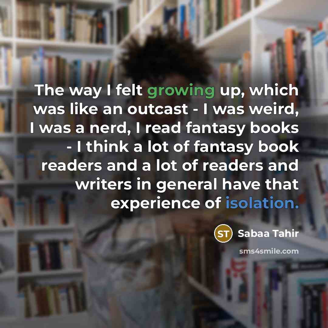 “The way I felt growing up, which was like an outcast - I was weird, I was a nerd, I read fantasy books - I think a lot of fantasy book readers and a lot of readers and writers in general have that experience of isolation.” quote by Sabaa Tahir