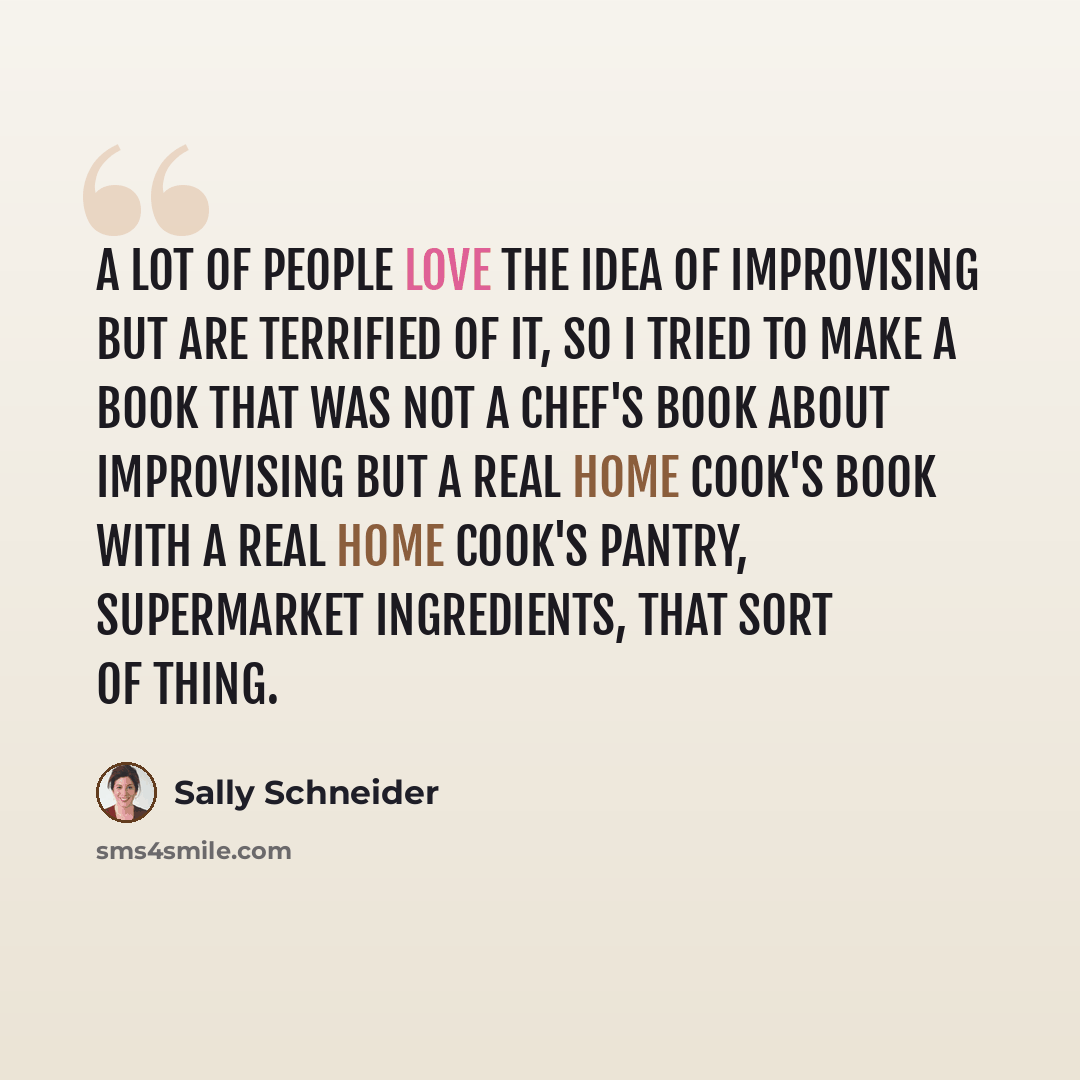 “A lot of people love the idea of improvising but are terrified of it, so I tried to make a book that was not a chef's book about improvising but a real home cook's book with a real home cook's pantry, supermarket ingredients, that sort of thing.” quote by Sally Schneider