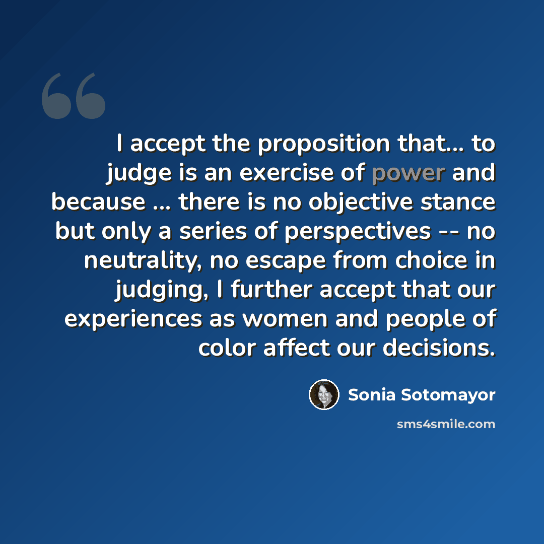 “I accept the proposition that... to judge is an exercise of power and because ... there is no objective stance but only a series of perspectives -- no neutrality, no escape from choice in judging, I further accept that our experiences as women and people of color affect our decisions.” quote by Sonia Sotomayor