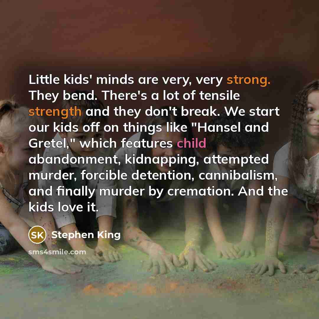 “Little kids' minds are very, very strong. They bend. There's a lot of tensile strength and they don't break. We start our kids off on things like "Hansel and Gretel," which features child abandonment, kidnapping, attempted murder, forcible detention, cannibalism, and finally murder by cremation…” quote by Stephen King