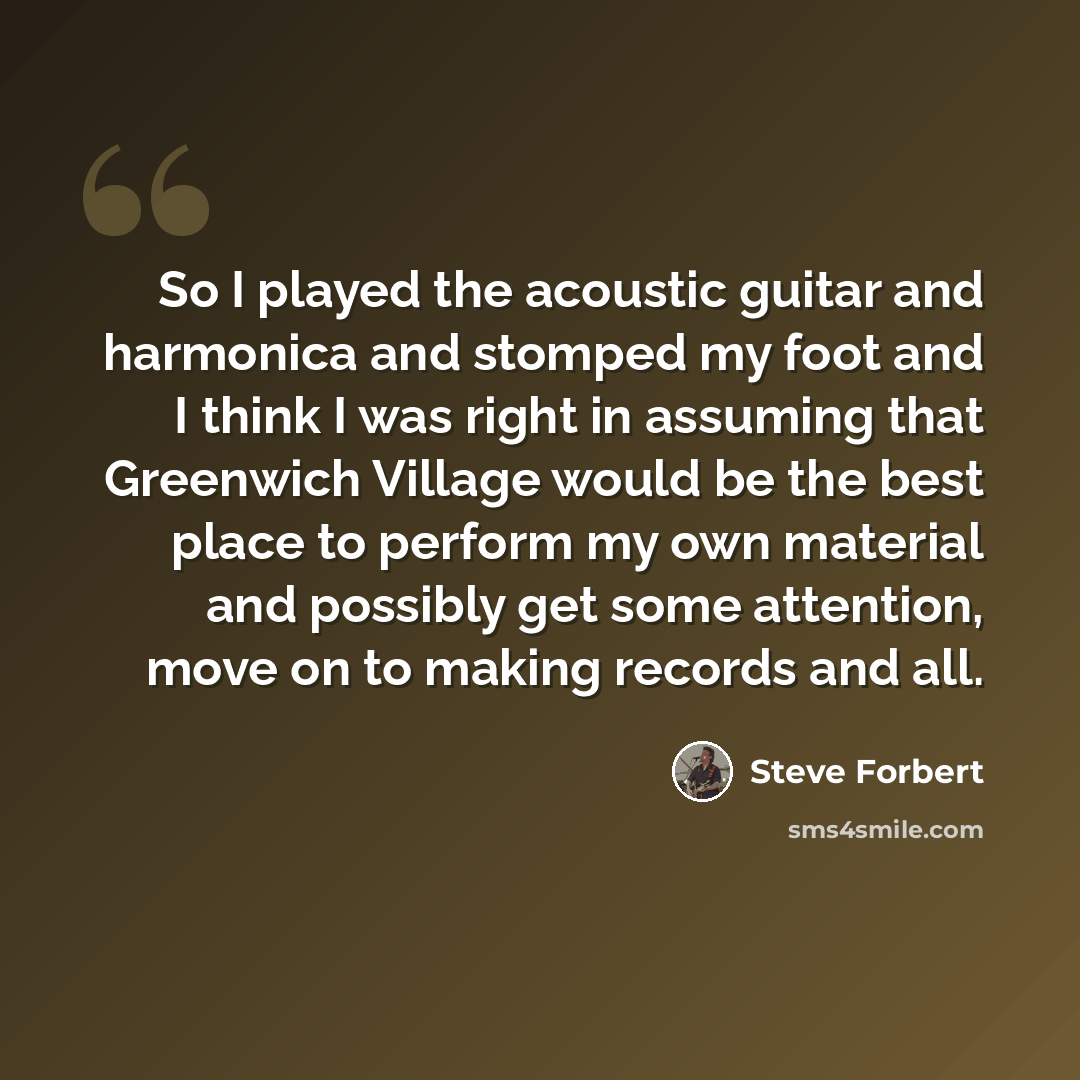“So I played the acoustic guitar and harmonica and stomped my foot and I think I was right in assuming that Greenwich Village would be the best place to perform my own material and possibly get some attention, move on to making records and all.” quote by Steve Forbert