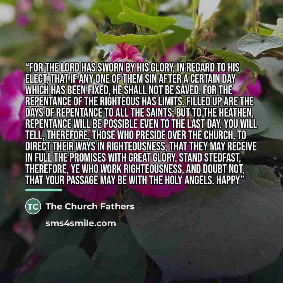 “For the Lord has sworn by His glory, in regard to His elect, that if any one of them sin after a certain day which has been fixed, he shall not be saved. For the repentance of the righteous has limits. Filled up are the days of repentance to all the saints; but to the heathen, repentance will be…” quote by The Church Fathers