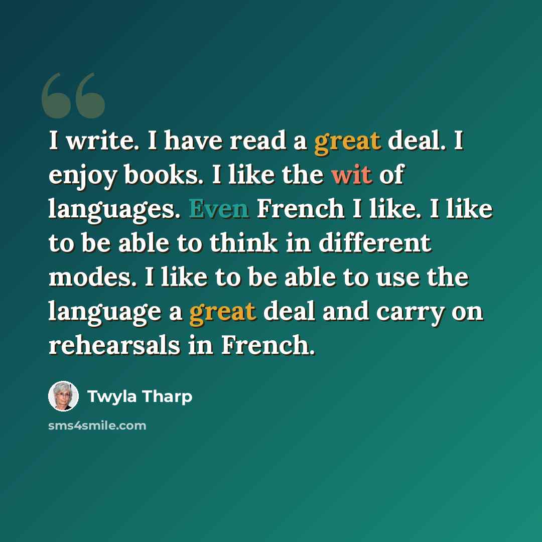 “I write. I have read a great deal. I enjoy books. I like the wit of languages. Even French I like. I like to be able to think in different modes. I like to be able to use the language a great deal and carry on rehearsals in French.” quote by Twyla Tharp