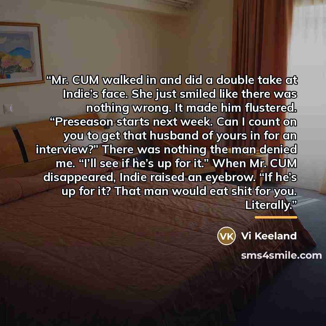 “Mr. CUM walked in and did a double take at Indie’s face. She just smiled like there was nothing wrong. It made him flustered. “Preseason starts next week. Can I count on you to get that husband of yours in for an interview?” There was nothing the man denied me. “I’ll see if he’s up for it.” When…” quote by Vi Keeland