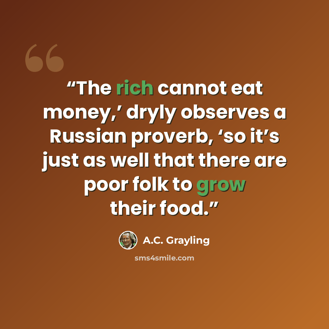 “The rich cannot eat money,’ dryly observes a Russian proverb, ‘so it’s just as well that there are poor folk to grow their food.” quote by A.C. Grayling